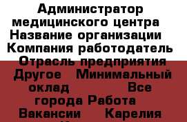 Администратор медицинского центра › Название организации ­ Компания-работодатель › Отрасль предприятия ­ Другое › Минимальный оклад ­ 28 000 - Все города Работа » Вакансии   . Карелия респ.,Костомукша г.